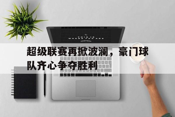 关于超级联赛再掀波澜，豪门球队齐心争夺胜利的信息